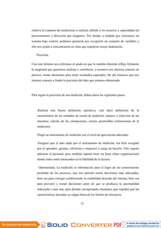 73
relativa al conjunto de mediciones a realizar, debido a los recursos y capacidades de
procesamiento y dirección que tengamos. Por demás, a medida que colocamos un
sistema bajo control, podemos gerenciar por excepción un conjunto de variables y
ello nos ayuda a concentrarnos en otras que requieren mayor dedicación.
Precisión.
Con este término nos referimos al grado en que la medida obtenida refleje fielmente
la magnitud que queremos analizar o corroborar, a nosotros nos interesa conocer un
proceso, tomar decisiones para tener resultados esperados. De ahí entonces que nos
interese conocer a fondo la precisión del dato que estamos obteniendo.
Para lograr la precisión de una medición, deben darse los siguientes pasos:
Realizar una buena definición operativa, vale decir definición de la
característica de las unidades de escala de medición, número y selección de las
muestras, cálculo de las estimaciones, errores permisibles (toleraciones de la
medición).
Elegir un instrumento de medición con el nivel de apreciación adecuado.
Asegurar que el dato dado por el instrumento de medición, sea bien recogido
por el operador, gerente, oficinista o inspector a cargo de hacerlo. Ello supone
adiestrar el personal, pero también supone tener un buen clima organizacional
donde todos estén interesados en la fidelidad de la lectura.
Oportunidad. La medición es información para el logro de ese conocimiento
profundo de los procesos, que nos permite tomar decisiones más adecuadas,
bien sea para corregir estableciendo la estabilidad deseada del sistema, bien sea
para prevenir y tomar decisiones antes de que se produzca la anormalidad
indeseada o más aún, para diseñar incorporando elementos que impiden que las
características deseadas se salgan fuera de los límites de tolerancia.
 