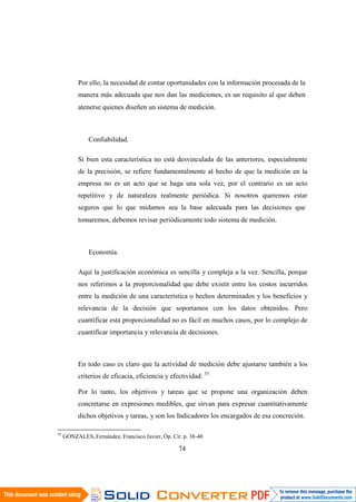 55
GONZALES, Fernández, Francisco Javier, Óp. Cit. p. 38-40
74
Por ello, la necesidad de contar oportunidades con la información procesada de la
manera más adecuada que nos dan las mediciones, es un requisito al que deben
atenerse quienes diseñen un sistema de medición.
Confiabilidad.
Si bien esta característica no está desvinculada de las anteriores, especialmente
de la precisión, se refiere fundamentalmente al hecho de que la medición en la
empresa no es un acto que se haga una sola vez, por el contrario es un acto
repetitivo y de naturaleza realmente periódica. Si nosotros queremos estar
seguros que lo que midamos sea la base adecuada para las decisiones que
tomaremos, debemos revisar periódicamente todo sistema de medición.
Economía.
Aquí la justificación económica es sencilla y compleja a la vez. Sencilla, porque
nos referimos a la proporcionalidad que debe existir entre los costos incurridos
entre la medición de una característica o hechos determinados y los beneficios y
relevancia de la decisión que soportamos con los datos obtenidos. Pero
cuantificar esta proporcionalidad no es fácil en muchos casos, por lo complejo de
cuantificar importancia y relevancia de decisiones.
En todo caso es claro que la actividad de medición debe ajustarse también a los
criterios de eficacia, eficiencia y efectividad. 55
Por lo tanto, los objetivos y tareas que se propone una organización deben
concretarse en expresiones medibles, que sirvan para expresar cuantitativamente
dichos objetivos y tareas, y son los Indicadores los encargados de esa concreción.
 