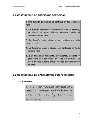 Moisés Villena Muñoz Cap. 2 Continuidad de funciones
45
2.2 CONTINUIDAD DE FUNCIONES CONOCIDAS.
1. Una función polinomial es continua en todo número
real.
2. Un función racional es continua en todo su dominio,
es decir en todo número excepto donde el
denominador es cero.
3. La función valor absoluto es continua en todo
número real.
4. La funciones seno y coseno son continuas en todo
número real.
5. Las funciones tangente, cotangente, secante y
cosecante son continuas en todo su dominio, es
decir en todo número excepto donde el denominador
es cero.
2.3 CONTINUIDAD EN OPERACIONES CON FUNCIONES
2.3.1 Teorema
Si f y g son funciones continuas en el
punto " 0x ", entonces también lo son: kf ,
gf + , gf − , gf . , g
f ( )0)( 0 ≠xg , n
f ,n
f
( paresnsixf 0)( 0 > )
 