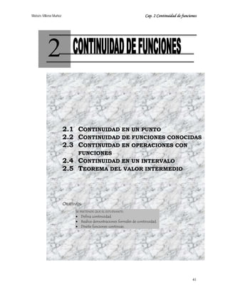 Moisés Villena Muñoz Cap. 2 Continuidad de funciones
41
2
2.1 CONTINUIDAD EN UN PUNTO
2.2 CONTINUIDAD DE FUNCIONES CONOCIDAS
2.3 CONTINUIDAD EN OPERACIONES CON
FUNCIONES
2.4 CONTINUIDAD EN UN INTERVALO
2.5 TEOREMA DEL VALOR INTERMEDIO
OBJETIVOS:
SE PRETENDE QUE EL ESTUDIANTE:
• Defina continuidad.
• Realice demostraciones formales de continuidad.
• Diseñe funciones continuas.
 
