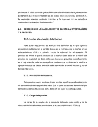 prohibidas: I. Toda clase de grabaciones que atenten contra la dignidad de las
personas; II. Los testigos respecto de los cuales se desconozca su identidad; III.
La confesión obtenida mediante coacción; y IV. Las que por su naturaleza
quebranten los derechos fundamentales.”
2.3. DERECHOS DE LOS ADOLESCENTES SUJETOS A INVESTIGACIÓN
Y A PROCESO.
2.3.1. Límites a la privación de la libertad.
Para evitar discusiones, se formula una definición de lo que significa
privación de la libertad en el sentido de que es la restricción de la libertad en un
establecimiento público o privado, contra la voluntad del adolescente. El
principio se refiere a que la privación de la libertad debe estar en el marco del
principio de legalidad, es decir, sólo para los casos previstos específicamente
en la Ley, además, debe ser excepcional, en tanto que no debe ser la medida a
aplicar en todos los casos, sino que debe ser incluso el último recurso y por el
tiempo más breve.
2.3.2. Presunción de inocencia.
Este principio, como se vio en líneas previas, significa que el adolescente
no será considerado responsable hasta que la parte acusadora demuestre que
cometió una conducta prevista como delito en las leyes federales penales.
2.3.3. Carga de la prueba.
La carga de la prueba de la conducta tipificada como delito y de la
responsabilidad del adolescente la tiene el acusador (Ministerio Público).
 