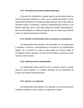 2.3.4. Contradicción procesal y defensa adecuada.
El principio de contradicción procesal significa que las partes tienen la
misma oportunidad probatoria; es decir, que el adolescente tenga la misma
oportunidad de defensa en el sentido de aportar pruebas, como la que tienen el
Ministerio Público y el ofendido; y además el adolescente tiene derecho a una
defensa adecuada, para lo cual habrá defensores públicos especializados o
bien se podrá designar a un defensor particular, pero en ambos casos deberán
contar con cédula de licenciado en derecho.
2.3.5. Derecho a la información sobre el proceso y a sus garantías.
Los adolescentes tienen derecho a ser informados, en un lenguaje claro
y accesible, sin demora y personalmente (o ha través de sus representantes
legales), de su situación en cuanto a cada estado del proceso, desde la
investigación hasta la ejecución, así como de los derechos y garantías que les
asisten en todo momento.
2.3.6. Asistencia de sus representantes.
Los adolescentes tienen derecho a que sus padres, tutores o quienes
ejerzan la patria potestad o la custodia, participen en las actuaciones del
proceso y les brinden asistencia general.
2.3.7. Derecho a un intérprete.
Los adolescentes tienen derecho a un intérprete, en el caso de que sean
indígenas, extranjeros, sordos, mudos o no sepan leer ni escribir.
 
