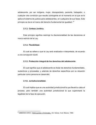 adolescente, por ser indígena, mujer, discapacitado, paciente, trabajador, o
cualquier otra condición que resulte contingente en el momento en el que se le
aplica el sistema de justicia para adolescentes, en cualquiera de sus fases. Este
principio se da en el marco del derecho fundamental de igualdad.:”9
2.1.3. Certeza Jurídica.
Este principio significa restringir la discrecionalidad de las decisiones al
marco estricto de la Ley.
2.1.4. Flexibilidad.
El cual se refiere a que la Ley será analizada e interpretada, de acuerdo
a una concepción dúctil.
2.1.5. Protección integral de los derechos del adolescente.
El cual significa que el adolescente es titular de derechos fundamentales,
sustantivos y procesales, y además de derechos específicos por su situación
particular como persona en desarrollo.
2.1.6. Jurisdiccionalidad.
El cual implica que es una autoridad jurisdiccional la que llevará a cabo el
proceso, pero también una autoridad jurisdiccional la que supervisará la
legalidad de la fase de ejecución.
9
GIBBONS DON C. Delincuentes y Criminales, Ed. Astrea, 2 ed, Mexico, 1990.
 