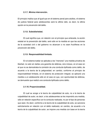2.1.7. Mínima intervención.
El principio implica que al igual que en el sistema penal para adultos, el sistema
de justicia federal para adolescentes será la última ratio, es decir, la última
opción en la prevención del delito.
2.1.8. Subsidiariedad.
El cual significa que, en relación con el principio que antecede, la acción
estatal en la prevención del delito, será sólo en la medida en que las acciones
de la sociedad civil o del gobierno no alcancen o no sean fructíferas en la
prevención del delito.
2.1.9. Responsabilidad limitada.
En el sistema tutelar se aplicaba a los “menores” una medida privativa de
libertad, no solo sin darles una garantía de defensa, sino incluso, en el caso en
el que no se demostraba la comisión de una conducta tipificada como delito, de
acuerdo a la teoría de la peligrosidad; en cambio, conforme al principio de
responsabilidad limitada, en el sistema de protección integral, se aplicará una
medida a un adolescente sólo en el caso en que, con oportunidad de defensa,
se demuestre que realizó una conducta tipificada como delito.
2.1.10. Proporcionalidad.
El cual se acoge a la teoría de culpabilidad de acto, no a la teoría de
culpabilidad de autor, es decir, a los adolescentes se les impondrá una medida,
sólo en relación específica con la conducta realizada, no por el tipo de personas
que sean. Es decir, conforme a la teoría de la culpabilidad de acto, se sanciona
estrictamente en relación con el delito realizado; en cambio, de acuerdo a la
teoría de la culpabilidad de autor, se impone una medida con base en la teoría
 
