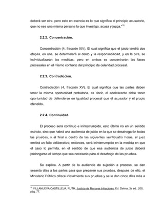 deberá ser otra, pero esto en esencia es lo que significa el principio acusatorio,
que no sea una misma persona la que investiga, acusa y juzga.”10
2.2.2. Concentración.
Concentración (4, fracción XIV). El cual significa que el juicio tendrá dos
etapas, en una, se determinará el delito y la responsabilidad, y en la otra, se
individualizarán las medidas, pero en ambas se concentrarán las fases
procesales en el mismo contexto del principio de celeridad procesal.
2.2.3. Contradicción.
Contradicción (4, fracción XV). El cual significa que las partes deben
tener la misma oportunidad probatoria, es decir, el adolescente debe tener
oportunidad de defenderse en igualdad procesal que el acusador y el propio
ofendido.
2.2.4. Continuidad.
El proceso será continuo e ininterrumpido, esto último no en un sentido
estricto, sino que habrá una audiencia de juicio en la que se desahogarán todas
las pruebas, y al final o dentro de las siguientes veinticuatro horas, el juez
emitirá un fallo deliberativo; entonces, será ininterrumpido en la medida en que
el caso lo permita, en el sentido de que esa audiencia de juicio deberá
prolongarse el tiempo que sea necesario para el desahogo de las pruebas.
Se explica. A partir de la audiencia de sujeción a proceso, se dan
sesenta días a las partes para que preparen sus pruebas, después de ello, el
Ministerio Público ofrece inicialmente sus pruebas y se le dan cinco días más a
10
VILLANUEVA CASTILLEJA, RUTH, Justicia de Menores Infractores, Ed. Delma, 3a ed., 200,
pág. 77.
 
