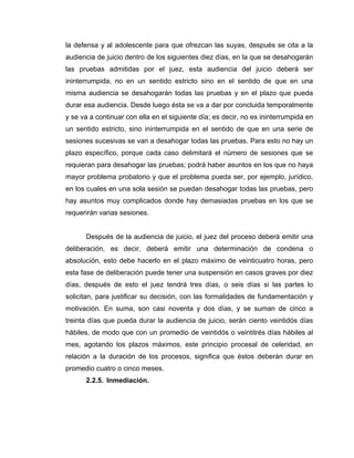 la defensa y al adolescente para que ofrezcan las suyas, después se cita a la
audiencia de juicio dentro de los siguientes diez días, en la que se desahogarán
las pruebas admitidas por el juez, esta audiencia del juicio deberá ser
ininterrumpida, no en un sentido estricto sino en el sentido de que en una
misma audiencia se desahogarán todas las pruebas y en el plazo que pueda
durar esa audiencia. Desde luego ésta se va a dar por concluida temporalmente
y se va a continuar con ella en el siguiente día; es decir, no es ininterrumpida en
un sentido estricto, sino ininterrumpida en el sentido de que en una serie de
sesiones sucesivas se van a desahogar todas las pruebas. Para esto no hay un
plazo específico, porque cada caso delimitará el número de sesiones que se
requieran para desahogar las pruebas; podrá haber asuntos en los que no haya
mayor problema probatorio y que el problema pueda ser, por ejemplo, jurídico,
en los cuales en una sola sesión se puedan desahogar todas las pruebas, pero
hay asuntos muy complicados donde hay demasiadas pruebas en los que se
requerirán varias sesiones.
Después de la audiencia de juicio, el juez del proceso deberá emitir una
deliberación, es decir, deberá emitir una determinación de condena o
absolución, esto debe hacerlo en el plazo máximo de veinticuatro horas, pero
esta fase de deliberación puede tener una suspensión en casos graves por diez
días, después de esto el juez tendrá tres días, o seis días si las partes lo
solicitan, para justificar su decisión, con las formalidades de fundamentación y
motivación. En suma, son casi noventa y dos días, y se suman de cinco a
treinta días que pueda durar la audiencia de juicio, serán ciento veintidós días
hábiles, de modo que con un promedio de veintidós o veintitrés días hábiles al
mes, agotando los plazos máximos, este principio procesal de celeridad, en
relación a la duración de los procesos, significa que éstos deberán durar en
promedio cuatro o cinco meses.
2.2.5. Inmediación.
 