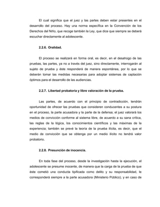 El cual significa que el juez y las partes deben estar presentes en el
desarrollo del proceso. Hay una norma específica en la Convención de los
Derechos del Niño, que recoge también la Ley, que dice que siempre se deberá
escuchar directamente al adolescente.
2.2.6. Oralidad.
El proceso se realizará en forma oral, es decir, en el desahogo de las
pruebas, las partes, ya no a través del juez, sino directamente, interrogarán al
sujeto de prueba y éste responderá de manera espontánea, por lo que se
deberán tomar las medidas necesarias para adoptar sistemas de captación
óptimos para el desarrollo de las audiencias.
2.2.7. Libertad probatoria y libre valoración de la prueba.
Las partes, de acuerdo con el principio de contradicción, tendrán
oportunidad de ofrecer las pruebas que consideren conducentes a su postura
en el proceso, la parte acusadora y la parte de la defensa; el juez valorará los
medios de convicción conforme al sistema libre, de acuerdo a su sana crítica,
las reglas de la lógica, los conocimientos científicos y las máximas de la
experiencia; también se prevé la teoría de la prueba ilícita, es decir, que el
medio de convicción que se obtenga por un medio ilícito no tendrá valor
probatorio.
2.2.8. Presunción de inocencia.
En toda fase del proceso, desde la investigación hasta la ejecución, el
adolescente se presume inocente, de manera que la carga de la prueba de que
éste cometió una conducta tipificada como delito y su responsabilidad, le
corresponderá siempre a la parte acusadora (Ministerio Público), y en caso de
 
