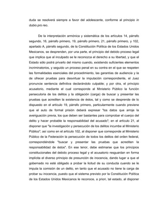 duda se resolverá siempre a favor del adolescente, conforme al principio in
dubio pro reo.
De la interpretación armónica y sistemática de los artículos 14, párrafo
segundo, 16, párrafo primero, 19, párrafo primero, 21, párrafo primero, y 102,
apartado A, párrafo segundo, de la Constitución Política de los Estados Unidos
Mexicanos, se desprenden, por una parte, el principio del debido proceso legal
que implica que al inculpado se le reconozca el derecho a su libertad, y que el
Estado sólo podrá privarlo del mismo cuando, existiendo suficientes elementos
incriminatorios, y seguido un proceso penal en su contra en el que se respeten
las formalidades esenciales del procedimiento, las garantías de audiencia y la
de ofrecer pruebas para desvirtuar la imputación correspondiente, el Juez
pronuncie sentencia definitiva declarándolo culpable; y por otra, el principio
acusatorio, mediante el cual corresponde al Ministerio Público la función
persecutoria de los delitos y la obligación (carga) de buscar y presentar las
pruebas que acrediten la existencia de éstos, tal y como se desprende de lo
dispuesto en el artículo 19, párrafo primero, particularmente cuando previene
que el auto de formal prisión deberá expresar "los datos que arroje la
averiguación previa, los que deben ser bastantes para comprobar el cuerpo del
delito y hacer probable la responsabilidad del acusado"; en el artículo 21, al
disponer que "la investigación y persecución de los delitos incumbe al Ministerio
Público"; así como en el artículo 102, al disponer que corresponde al Ministerio
Público de la Federación la persecución de todos los delitos del orden federal,
correspondiéndole "buscar y presentar las pruebas que acrediten la
responsabilidad de éstos". En ese tenor, debe estimarse que los principios
constitucionales del debido proceso legal y el acusatorio resguardan en forma
implícita el diverso principio de presunción de inocencia, dando lugar a que el
gobernado no esté obligado a probar la licitud de su conducta cuando se le
imputa la comisión de un delito, en tanto que el acusado no tiene la carga de
probar su inocencia, puesto que el sistema previsto por la Constitución Política
de los Estados Unidos Mexicanos le reconoce, a priori, tal estado, al disponer
 