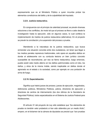 expresamente que es al Ministerio Público a quien incumbe probar los
elementos constitutivos del delito y de la culpabilidad del imputado.
2.2.9. Justicia restaurativa.
En congruencia con el principio de celeridad procesal, se prevén diversas
soluciones a los conflictos, de modo tal que el proceso se lleve a cabo desde la
investigación hasta la ejecución, sólo en algunos casos, lo cual conlleva la
implementación de medios de justicia restaurativa (alternativa). En el proyecto
se prevén la conciliación y la suspensión del proceso a prueba.
Atendiendo a la naturaleza de la justicia restaurativa, que busca
enmendar una situación concreta entre dos ciudadanos, sin tener que llegar a
los medios penales represivos tradicionales, solo opera en aquellos delitos en
donde el adolescente con su conducta lesiona un bien jurídico concreto
susceptible de reconstituirse, por eso se llama restaurativa, luego entonces,
puede existir este medio alterno en los delitos patrimoniales como el robo, los
daños, y otros de la misma índole, siendo inaplicable en delitos donde el
agraviado es el estado o la sociedad, como por ejemplo en una portación de
arma de fuego.
2.2.10. Especialización.
Significa que habrá jueces de proceso, jueces de ejecución, magistrados,
defensores públicos, Ministerios Públicos, policía, directores de ejecución y
directores de centros de internamiento (los dos últimos de la Secretaría de
Seguridad Pública); todos especializados en el Sistema de Justicia Federal para
Adolescentes.
El artículo 31 del proyecto de Ley sólo establece que “los elementos de
prueba no tendrán valor probatorio si han sido obtenidos por un medio ilícito”,
empero, en el dictamen de la cámara de diputados se precisó que “son pruebas
 