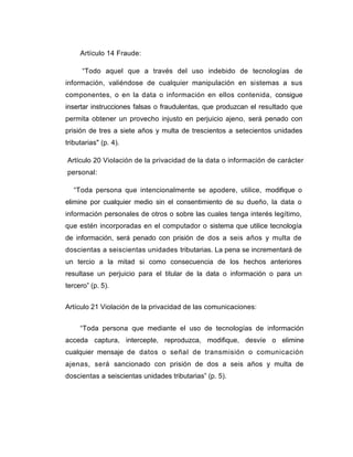 Artículo 14 Fraude: 
“Todo aquel que a través del uso indebido de tecnologías de 
información, valiéndose de cualquier manipulación en sistemas a sus 
componentes, o en la data o información en ellos contenida, consigue 
insertar instrucciones falsas o fraudulentas, que produzcan el resultado que 
permita obtener un provecho injusto en perjuicio ajeno, será penado con 
prisión de tres a siete años y multa de trescientos a setecientos unidades 
tributarias" (p. 4). 
Artículo 20 Violación de la privacidad de la data o información de carácter 
personal: 
“Toda persona que intencionalmente se apodere, utilice, modifique o 
elimine por cualquier medio sin el consentimiento de su dueño, la data o 
información personales de otros o sobre las cuales tenga interés legítimo, 
que estén incorporadas en el computador o sistema que utilice tecnología 
de información, será penado con prisión de dos a seis años y multa de 
doscientas a seiscientas unidades tributarias. La pena se incrementará de 
un tercio a la mitad si como consecuencia de los hechos anteriores 
resultase un perjuicio para el titular de la data o información o para un 
tercero” (p. 5). 
Artículo 21 Violación de la privacidad de las comunicaciones: 
“Toda persona que mediante el uso de tecnologías de información 
acceda captura, intercepte, reproduzca, modifique, desvíe o elimine 
cualquier mensaje de datos o señal de transmisión o comunicación 
ajenas, será sancionado con prisión de dos a seis años y multa de 
doscientas a seiscientas unidades tributarias” (p. 5). 
 