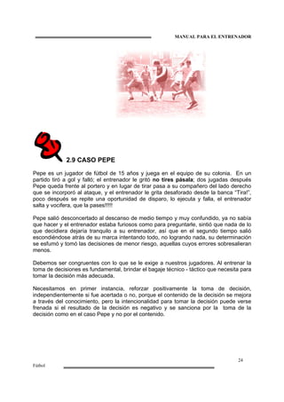 MANUAL PARA EL ENTRENADOR
24
Fútbol
2.9 CASO PEPE
Pepe es un jugador de fútbol de 15 años y juega en el equipo de su colonia. En un
partido tiró a gol y falló; el entrenador le gritó no tires pásala; dos jugadas después
Pepe queda frente al portero y en lugar de tirar pasa a su compañero del lado derecho
que se incorporó al ataque, y el entrenador le grita desaforado desde la banca “Tira!”,
poco después se repite una oportunidad de disparo, lo ejecuta y falla, el entrenador
salta y vocifera, que la pases!!!!!
Pepe salió desconcertado al descanso de medio tiempo y muy confundido, ya no sabía
que hacer y el entrenador estaba furiosos como para preguntarle, sintió que nada de lo
que decidiera dejaría tranquilo a su entrenador, así que en el segundo tiempo salió
escondiéndose atrás de su marca intentando todo, no logrando nada, su determinación
se esfumó y tomó las decisiones de menor riesgo, aquellas cuyos errores sobresalieran
menos.
Debemos ser congruentes con lo que se le exige a nuestros jugadores. Al entrenar la
toma de decisiones es fundamental, brindar el bagaje técnico - táctico que necesita para
tomar la decisión más adecuada.
Necesitamos en primer instancia, reforzar positivamente la toma de decisión,
independientemente si fue acertada o no, porque el contenido de la decisión se mejora
a través del conocimiento, pero la intencionalidad para tomar la decisión puede verse
frenada si el resultado de la decisión es negativo y se sanciona por la toma de la
decisión como en el caso Pepe y no por el contenido.
 