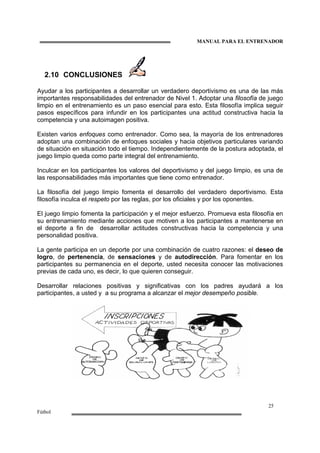 MANUAL PARA EL ENTRENADOR
25
Fútbol
2.10 CONCLUSIONES
Ayudar a los participantes a desarrollar un verdadero deportivismo es una de las más
importantes responsabilidades del entrenador de Nivel 1. Adoptar una filosofía de juego
limpio en el entrenamiento es un paso esencial para esto. Esta filosofía implica seguir
pasos específicos para infundir en los participantes una actitud constructiva hacia la
competencia y una autoimagen positiva.
Existen varios enfoques como entrenador. Como sea, la mayoría de los entrenadores
adoptan una combinación de enfoques sociales y hacia objetivos particulares variando
de situación en situación todo el tiempo. Independientemente de la postura adoptada, el
juego limpio queda como parte integral del entrenamiento.
Inculcar en los participantes los valores del deportivismo y del juego limpio, es una de
las responsabilidades más importantes que tiene como entrenador.
La filosofía del juego limpio fomenta el desarrollo del verdadero deportivismo. Esta
filosofía inculca el respeto por las reglas, por los oficiales y por los oponentes.
El juego limpio fomenta la participación y el mejor esfuerzo. Promueva esta filosofía en
su entrenamiento mediante acciones que motiven a los participantes a mantenerse en
el deporte a fin de desarrollar actitudes constructivas hacia la competencia y una
personalidad positiva.
La gente participa en un deporte por una combinación de cuatro razones: el deseo de
logro, de pertenencia, de sensaciones y de autodirección. Para fomentar en los
participantes su permanencia en el deporte, usted necesita conocer las motivaciones
previas de cada uno, es decir, lo que quieren conseguir.
Desarrollar relaciones positivas y significativas con los padres ayudará a los
participantes, a usted y a su programa a alcanzar el mejor desempeño posible.
 