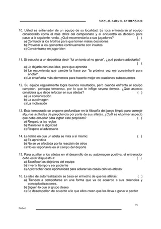 MANUAL PARA EL ENTRENADOR
29
Fútbol
10. Usted es entrenador de un equipo de su localidad. Le toca enfrentarse al equipo
considerado como el más difícil del campeonato y el encuentro es decisivo para
pasar a la siguiente ronda. ¿Qué recomendaría a sus jugadores? ( )
a) Confundir a los árbitros para que tomen malas decisiones
b) Provocar a los oponentes continuamente con insultos
c) Concentrarse en jugar bien
11. Si escucha a un deportista decir “fui un tonto al no ganar”, ¿qué postura adoptaría?
( )
a) Lo dejaría con esa idea, para que aprenda
b) Le recomienda que cambie la frase por “la próxima vez me concentraré para
anotar"
c) Le enseñaría más elementos para hacerlo mejor en ocasiones subsecuentes
12. Su equipo regularmente logra buenos resultados, pero cuando enfrenta al equipo
campeón, participa temeroso, por lo que le inflige severa derrota. ¿Qué aspecto
considera que debe reforzar en sus atletas? ( )
a) La comunicación
b) La autoimagen
c) La motivación
13. Esta temporada se propone profundizar en la filosofía del juego limpio para corregir
algunas actitudes de prepotencia por parte de sus atletas. ¿Cuál es el primer aspecto
que debe enseñar para lograr este propósito? ( )
a) Respeto a las reglas
b) Mantener la dignidad
c) Respeto al adversario
14. La forma en que un atleta se mira a sí mismo: ( )
a) Es aprendida
b) No se ve afectada por la reacción de otros
c) No es importante en el campo del deporte
15. Para auxiliar a los atletas en el desarrollo de su autoimagen positiva, el entrenador
debe estar dispuesto a: ( )
a) Sacrificar los objetivos del equipo
b) Invertir tiempo y ser paciente
c) Aprovechar cada oportunidad para aclarar las cosas con los atletas
16. La idea de autorrealización se basa en el hecho de que los atletas: ( )
a) Tienden a comportarse en una forma que va de acuerdo a sus creencias y
conceptualizaciones.
b) Siguen lo que el grupo desea
c) Se desempeñan de acuerdo a lo que ellos creen que les lleva a ganar o perder
 