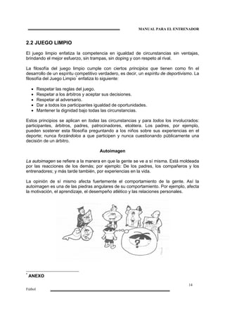 MANUAL PARA EL ENTRENADOR
14
Fútbol
2.2 JUEGO LIMPIO
El juego limpio enfatiza la competencia en igualdad de circunstancias sin ventajas,
brindando el mejor esfuerzo, sin trampas, sin doping y con respeto al rival.
La filosofía del juego limpio cumple con ciertos principios que tienen como fin el
desarrollo de un espíritu competitivo verdadero, es decir, un espíritu de deportivismo. La
filosofía del Juego Limpio*
enfatiza lo siguiente:
• Respetar las reglas del juego.
• Respetar a los árbitros y aceptar sus decisiones.
• Respetar al adversario.
• Dar a todos los participantes igualdad de oportunidades.
• Mantener la dignidad bajo todas las circunstancias.
Estos principios se aplican en todas las circunstancias y para todos los involucrados:
participantes, árbitros, padres, patrocinadores, etcétera. Los padres, por ejemplo,
pueden sostener esta filosofía preguntando a los niños sobre sus experiencias en el
deporte; nunca forzándolos a que participen y nunca cuestionando públicamente una
decisión de un árbitro.
Autoimagen
La autoimagen se refiere a la manera en que la gente se ve a sí misma. Está moldeada
por las reacciones de los demás; por ejemplo: De los padres, los compañeros y los
entrenadores; y más tarde también, por experiencias en la vida.
La opinión de sí mismo afecta fuertemente el comportamiento de la gente. Así la
autoimagen es una de las piedras angulares de su comportamiento. Por ejemplo, afecta
la motivación, el aprendizaje, el desempeño atlético y las relaciones personales.
*
ANEXO
 