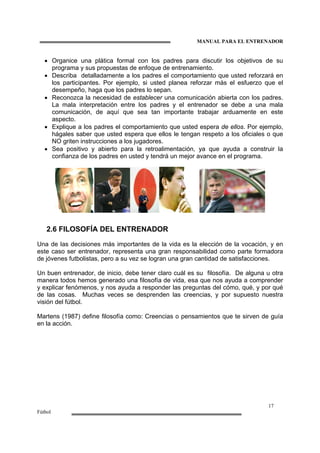 MANUAL PARA EL ENTRENADOR
17
Fútbol
• Organice una plática formal con los padres para discutir los objetivos de su
programa y sus propuestas de enfoque de entrenamiento.
• Describa detalladamente a los padres el comportamiento que usted reforzará en
los participantes. Por ejemplo, si usted planea reforzar más el esfuerzo que el
desempeño, haga que los padres lo sepan.
• Reconozca la necesidad de establecer una comunicación abierta con los padres.
La mala interpretación entre los padres y el entrenador se debe a una mala
comunicación, de aquí que sea tan importante trabajar arduamente en este
aspecto.
• Explique a los padres el comportamiento que usted espera de ellos. Por ejemplo,
hágales saber que usted espera que ellos le tengan respeto a los oficiales o que
NO griten instrucciones a los jugadores.
• Sea positivo y abierto para la retroalimentación, ya que ayuda a construir la
confianza de los padres en usted y tendrá un mejor avance en el programa.
2.6 FILOSOFÍA DEL ENTRENADOR
Una de las decisiones más importantes de la vida es la elección de la vocación, y en
este caso ser entrenador, representa una gran responsabilidad como parte formadora
de jóvenes futbolistas, pero a su vez se logran una gran cantidad de satisfacciones.
Un buen entrenador, de inicio, debe tener claro cuál es su filosofía. De alguna u otra
manera todos hemos generado una filosofía de vida, esa que nos ayuda a comprender
y explicar fenómenos, y nos ayuda a responder las preguntas del cómo, qué, y por qué
de las cosas. Muchas veces se desprenden las creencias, y por supuesto nuestra
visión del fútbol.
Martens (1987) define filosofía como: Creencias o pensamientos que te sirven de guía
en la acción.
 