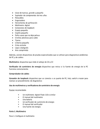  Llave de tuercas, grande y pequeña
 Sujetador de componentes de tres uñas
 Pelacables
 Engarzadora
 Herramienta de perforación
 Multímetro digital
 Conexiones de loopback
 Espejo pequeño
 Cepillo pequeño
 Paño suave que no deje pelusa
 Cinchos plásticos para cable
 Tijeras
 Linterna pequeña
 Cinta aislante
 Lápiz o bolígrafo
 Aire comprimido
Además, existen dispositivos de prueba especializados que se utilizan para diagnosticar problemas
de PC y de cables:
Multímetro: dispositivo que mide el voltaje de CA y CC
Verificador de suministro de energía: dispositivo que revisa si la fuente de energía de la PC
funciona correctamente.
Comprobador de cables
Conexión de loopback: dispositivo que se conecta a un puerto de PC, hub, switch o router para
realizar un procedimiento de diagnóstico
Uso de multímetros y verificadores de suministro de energía
Equipo recomendado
• Un multímetro digital Fluke 110 o similar
• El manual del multímetro
• Una batería
• Un verificador de suministro de energía
• El manual del verificador
• Una fuente de energía
Parte 1. Multímetro
Paso 1. Configure el multímetro
 