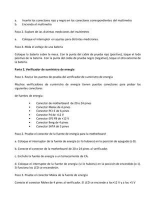 a. Inserte los conectores rojo y negro en los conectores correspondientes del multímetro
b. Encienda el multímetro
Paso 2. Explore de las distintas mediciones del multímetro
a. Coloque el interruptor en ajustes para distintas mediciones.
Paso 3. Mida el voltaje de una batería
Coloque la batería sobre la mesa. Con la punta del cable de prueba rojo (positivo), toque el lado
positivo de la batería. Con la punta del cable de prueba negro (negativo), toque el otro extremo de
la batería.
Parte 2. Verificador de suministro de energía
Paso 1. Revise los puertos de prueba del verificador de suministro de energía
Muchos verificadores de suministro de energía tienen puertos conectores para probar los
siguientes conectores
de fuentes de energía:
• Conector de motherboard de 20 o 24 pines
• Conector Molex de 4 pines
• Conector PCI-E de 6 pines
• Conector P4 de +12 V
• Conector EPS P8 de +12 V
• Conector Berg de 4 pines
• Conector SATA de 5 pines
Paso 2. Pruebe el conector de la fuente de energía para la motherboard
a. Coloque el interruptor de la fuente de energía (si lo hubiera) en la posición de apagado (o 0).
b. Conecte el conector de la motherboard de 20 o 24 pines al verificador.
c. Enchufe la fuente de energía a un tomacorriente de CA.
d. Coloque el interruptor de la fuente de energía (si lo hubiera) en la posición de encendido (o 1).
Si funciona los LED se encenderán.
Paso 3. Pruebe el conector Molex de la fuente de energía
Conecte el conector Molex de 4 pines al verificador. El LED se enciende a los+12 V y a los +5 V
 