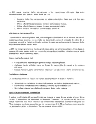 La ESD puede provocar daños permanentes a los componentes eléctricos. Siga estas
recomendaciones para ayudar a evitar daños por ESD:
 Conserve todos los componentes en bolsas antiestáticas hasta que esté listo para
instalarlos.
 Utilice alfombrillas conectadas a tierra en los bancos de trabajo.
 Utilice alfombrillas conectadas a tierra en las áreas de trabajo.
 Utilice pulseras antiestáticas cuando trabaje en una PC.
Interferencia electromagnética
La interferencia electromagnética (EMI, Electromagnetic Interference) es la intrusión de señales
electromagnéticas externas en un medio de transmisión, como el cableado de cobre. En el
entorno de una red, la EMI distorsiona las señales, de modo que su interpretación por parte de los
dispositivos receptores resulta difícil.
La EMI no siempre proviene de fuentes predecibles, como los teléfonos celulares. Otros tipos de
equipos eléctricos pueden emitir un campo electromagnético invisible y silencioso que se puede
extender más de un kilómetro y medio.
Existen muchas fuentes de EMI:
 Cualquier fuente diseñada para generar energía electromagnética.
 Cualquier fuente artificial, como las líneas de transmisión de energía y los motores
eléctricos.
 Sucesos naturales, como las tormentas eléctricas y las radiaciones solares e interestelares.
Condiciones climáticas
Las condiciones climáticas afectan los equipos de computación de diversas maneras:
 Si la temperatura ambiente es demasiado elevada, los equipos se pueden recalentar.
 Si el nivel de humedad es demasiado bajo, aumenta la posibilidad de ESD.
 Un nivel excesivo de humedad puede provocar daños en los equipos.
Tipos de fluctuaciones de alimentación
El voltaje es el trabajo del campo eléctrico que impulsa la carga de una unidad a través de un
circuito. El movimiento de electrones se denomina “corriente”. Los circuitos de PC necesitan
voltaje y corriente para hacer funcionar los componentes electrónicos. Cuando el voltaje de una
PC no es exacto o estable, es posible que los componentes de la PC no funcionen correctamente.
Los voltajes inestables se denominan “fluctuaciones de alimentación”.
 