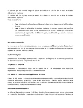 Es posible que no siempre tenga la opción de trabajar en una PC en un área de trabajo
debidamente equipada
Es posible que no siempre tenga la opción de trabajar en una PC en un área de trabajo
debidamente equipada
Pasos para utilizarla:
 Paso 1. Coloque la alfombrilla en el área de trabajo, junto al gabinete de la PC o debajo
de este.
 Paso 2. Sujete la alfombrilla al gabinete mediante el clip para obtener una superficie
con conexión a tierra sobre la cual pueda colocar las partes a medida que las quite del
sistema.Reducir la posibilidad de ESD disminuye la probabilidad de que se dañen circuitos o
componentes delicados.
Herramientas manuales
La mayoría de las herramientas que se usan en el armado de una PC son manuales. Se consiguen
por separado o en kits de herramientas de reparación de PC. Los kits de herramientas vienen en
variedad de tamaños, calidad y precios.
Multímetro digital
puede realizar muchos tipos de mediciones. Comprueba la integridad de los circuitos y la calidad
de la electricidad en los componentes de una PC.
Adaptador de loopback
comprueba la funcionalidad básica de los puertos de PC. Los adaptadores son específicos
dependiendo del tipo de puerto que se desee comprobar.
Rastreador de cables con sonda y generador de tonos
Consta de dos partes. El componente generador de tonos se conecta a un cable en un extremo por
medio de adaptadores específicos, como RJ-45, adaptadores coaxiales o clips metálicos este
genera un tono que recorre la longitud del cable y cuando la sonda se encuentra cerca del cable se
escucha el tono a través de un altavoz en la sonda.
Recinto externo de disco duro
Se utiliza al diagnosticar y reparar PC. El disco duro del cliente se coloca en el recinto externo para
su inspección, diagnóstico y reparación mediante una PC que funcione correctamente. También se
 