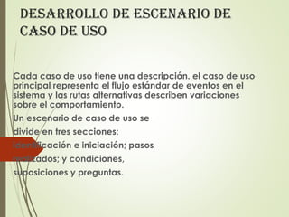 deSarrollo de eScenario de
caSo de uSo
Cada caso de uso tiene una descripción. el caso de uso
principal representa el flujo estándar de eventos en el
sistema y las rutas alternativas describen variaciones
sobre el comportamiento.
Un escenario de caso de uso se
divide en tres secciones:
identificación e iniciación; pasos
realizados; y condiciones,
suposiciones y preguntas.
 