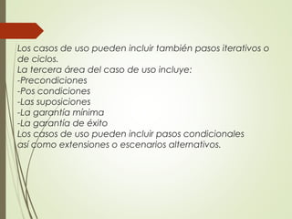 Los casos de uso pueden incluir también pasos iterativos o
de ciclos.
La tercera área del caso de uso incluye:
-Precondiciones
-Pos condiciones
-Las suposiciones
-La garantía mínima
-La garantía de éxito
Los casos de uso pueden incluir pasos condicionales
así como extensiones o escenarios alternativos.
 