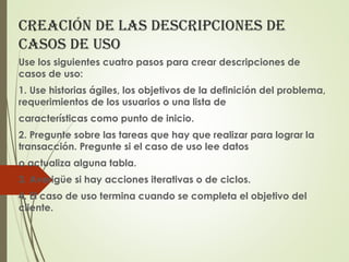 CreaCión de las desCripCiones de
Casos de uso
Use los siguientes cuatro pasos para crear descripciones de
casos de uso:
1. Use historias ágiles, los objetivos de la definición del problema,
requerimientos de los usuarios o una lista de
características como punto de inicio.
2. Pregunte sobre las tareas que hay que realizar para lograr la
transacción. Pregunte si el caso de uso lee datos
o actualiza alguna tabla.
3. Averigüe si hay acciones iterativas o de ciclos.
4. El caso de uso termina cuando se completa el objetivo del
cliente.
 