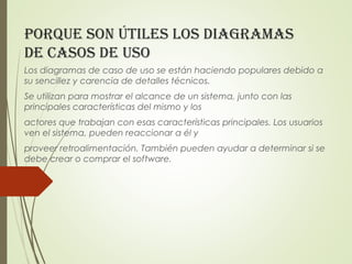porque son útiles los diagramas
de Casos de uso
Los diagramas de caso de uso se están haciendo populares debido a
su sencillez y carencia de detalles técnicos.
Se utilizan para mostrar el alcance de un sistema, junto con las
principales características del mismo y los
actores que trabajan con esas características principales. Los usuarios
ven el sistema, pueden reaccionar a él y
proveer retroalimentación. También pueden ayudar a determinar si se
debe crear o comprar el software.
 
