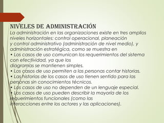 niveles de administraCión
La administración en las organizaciones existe en tres amplios
niveles horizontales: control operacional, planeación
y control administrativo (administración de nivel medio), y
administración estratégica, como se muestra en
• Los casos de uso comunican los requerimientos del sistema
con efectividad, ya que los
diagramas se mantienen simples.
• Los casos de uso permiten a las personas contar historias.
• Las historias de los casos de uso tienen sentido para las
personas sin conocimientos técnicos.
• Los casos de uso no dependen de un lenguaje especial.
• Los casos de uso pueden describir la mayoría de los
requerimientos funcionales (como las
interacciones entre los actores y las aplicaciones).
 