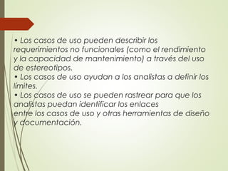 • Los casos de uso pueden describir los
requerimientos no funcionales (como el rendimiento
y la capacidad de mantenimiento) a través del uso
de estereotipos.
• Los casos de uso ayudan a los analistas a definir los
límites.
• Los casos de uso se pueden rastrear para que los
analistas puedan identificar los enlaces
entre los casos de uso y otras herramientas de diseño
y documentación.
 