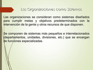 Las Organizaciones como SistemasLas Organizaciones como Sistemas
Las organizaciones se consideran como sistemas diseñados
para cumplir metas y objetivos predeterminados con la
intervención de la gente y otros recursos de que disponen.
Se componen de sistemas más pequeños e interrelacionados
(departamentos, unidades, divisiones, etc.) que se encargan
de funciones especializadas.
 