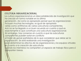 Cultura organizaCional
La cultura organizacional es un área establecida de investigación que
ha crecido en forma notable en la última
generación. Así como es apropiado pensar que las organizaciones
incluyen muchas tecnologías, es igual de apropiado
verlas como anfitrionas de varias subculturas competentes.
Aún no se ha llegado a un buen acuerdo en cuanto a qué es
exactamente lo que constituye una subcultura organizacional.
Sin embargo, hay consenso en cuanto a que las subculturas
competentes pueden estar en conflicto
al tratar de ganar partidarios de lo que consideran que debe ser la
organización. Se está realizando una investigación
para determinar los efectos de las organizaciones y los equipos virtuales
en cuanto a la creación de subculturas
cuando los miembros no comparten un espacio de trabajo físico pero sí
comparten tareas.
 