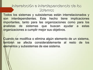 Interrelación e interdependencia de losInterrelación e interdependencia de los
SistemasSistemas
Todos los sistemas y subsistemas están interrelacionados y
son interdependientes. Este hecho tiene implicaciones
importantes, tanto para las organizaciones como para los
analistas de sistemas que buscan ayudar a estas
organizaciones a cumplir mejor sus objetivos.
Cuando se modifica o elimina algún elemento de un sistema,
también se afecta considerablemente al resto de los
elementos y subsistemas de ese sistema.
 