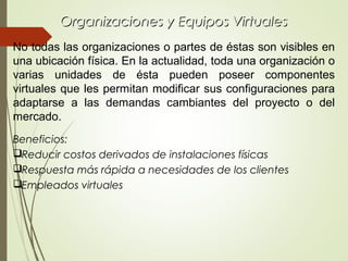 Organizaciones y Equipos VirtualesOrganizaciones y Equipos Virtuales
No todas las organizaciones o partes de éstas son visibles en
una ubicación física. En la actualidad, toda una organización o
varias unidades de ésta pueden poseer componentes
virtuales que les permitan modificar sus configuraciones para
adaptarse a las demandas cambiantes del proyecto o del
mercado.
Beneficios:
Reducir costos derivados de instalaciones físicas
Respuesta más rápida a necesidades de los clientes
Empleados virtuales
 