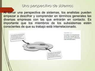 Una perspectiva de sistemasUna perspectiva de sistemas
Al tomar una perspectiva de sistemas, los analistas pueden
empezar a descifrar y comprender en términos generales las
diversas empresas con las que entrarán en contacto. Es
importante que los miembros de los subsistemas estén
conscientes de que su trabajo está interrelacionado.
 