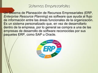 Sistemas EmpresarialesSistemas Empresariales
Un Sistema de Planeación de Recursos Empresariales (ERP,
Enterprise Resource Planning) es software que ayuda al flujo
de información entre las áreas funcionales de la organización.
Es un sistema personalizado que, en vez de desarrollarlo
dentro de la empresa, por lo general se compra a una de las
empresas de desarrollo de software reconocidas por sus
paquetes ERP, como SAP u Oracle.
 