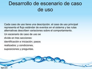 Desarrollo de escenario de caso
de uso
Cada caso de uso tiene una descripción. el caso de uso principal
representa el flujo estándar de eventos en el sistema y las rutas
alternativas describen variaciones sobre el comportamiento.
Un escenario de caso de uso se
divide en tres secciones:
identificación e iniciación; pasos
realizados; y condiciones,
suposiciones y preguntas.
 