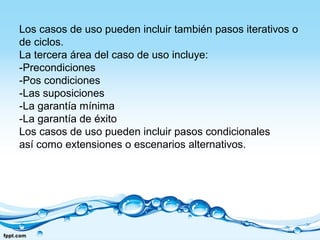 Los casos de uso pueden incluir también pasos iterativos o
de ciclos.
La tercera área del caso de uso incluye:
-Precondiciones
-Pos condiciones
-Las suposiciones
-La garantía mínima
-La garantía de éxito
Los casos de uso pueden incluir pasos condicionales
así como extensiones o escenarios alternativos.
 