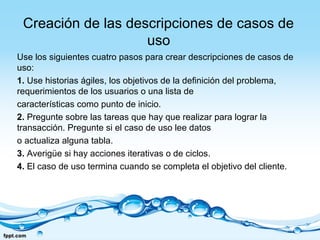 Creación de las descripciones de casos de
uso
Use los siguientes cuatro pasos para crear descripciones de casos de
uso:
1. Use historias ágiles, los objetivos de la definición del problema,
requerimientos de los usuarios o una lista de
características como punto de inicio.
2. Pregunte sobre las tareas que hay que realizar para lograr la
transacción. Pregunte si el caso de uso lee datos
o actualiza alguna tabla.
3. Averigüe si hay acciones iterativas o de ciclos.
4. El caso de uso termina cuando se completa el objetivo del cliente.
 