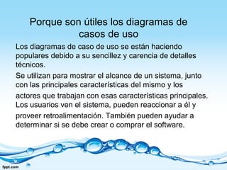 Porque son útiles los diagramas de
casos de uso
Los diagramas de caso de uso se están haciendo
populares debido a su sencillez y carencia de detalles
técnicos.
Se utilizan para mostrar el alcance de un sistema, junto
con las principales características del mismo y los
actores que trabajan con esas características principales.
Los usuarios ven el sistema, pueden reaccionar a él y
proveer retroalimentación. También pueden ayudar a
determinar si se debe crear o comprar el software.
 