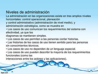 Niveles de administración
La administración en las organizaciones existe en tres amplios niveles
horizontales: control operacional, planeación
y control administrativo (administración de nivel medio), y
administración estratégica, como se muestra en
• Los casos de uso comunican los requerimientos del sistema con
efectividad, ya que los
diagramas se mantienen simples.
• Los casos de uso permiten a las personas contar historias.
• Las historias de los casos de uso tienen sentido para las personas
sin conocimientos técnicos.
• Los casos de uso no dependen de un lenguaje especial.
• Los casos de uso pueden describir la mayoría de los requerimientos
funcionales (como las
interacciones entre los actores y las aplicaciones).
 