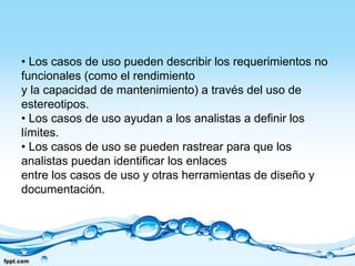 • Los casos de uso pueden describir los requerimientos no
funcionales (como el rendimiento
y la capacidad de mantenimiento) a través del uso de
estereotipos.
• Los casos de uso ayudan a los analistas a definir los
límites.
• Los casos de uso se pueden rastrear para que los
analistas puedan identificar los enlaces
entre los casos de uso y otras herramientas de diseño y
documentación.
 