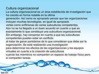 Cultura organizacional
La cultura organizacional es un área establecida de investigación que
ha crecido en forma notable en la última
generación. Así como es apropiado pensar que las organizaciones
incluyen muchas tecnologías, es igual de apropiado
verlas como anfitrionas de varias subculturas competentes.
Aún no se ha llegado a un buen acuerdo en cuanto a qué es
exactamente lo que constituye una subcultura organizacional.
Sin embargo, hay consenso en cuanto a que las subculturas
competentes pueden estar en conflicto
al tratar de ganar partidarios de lo que consideran que debe ser la
organización. Se está realizando una investigación
para determinar los efectos de las organizaciones y los equipos
virtuales en cuanto a la creación de subculturas
cuando los miembros no comparten un espacio de trabajo físico pero
sí comparten tareas.
 