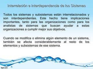 Interrelación e interdependencia de los SistemasInterrelación e interdependencia de los Sistemas
Todos los sistemas y subsistemas están interrelacionados y
son interdependientes. Este hecho tiene implicaciones
importantes, tanto para las organizaciones como para los
analistas de sistemas que buscan ayudar a estas
organizaciones a cumplir mejor sus objetivos.
Cuando se modifica o elimina algún elemento de un sistema,
también se afecta considerablemente al resto de los
elementos y subsistemas de ese sistema.
 