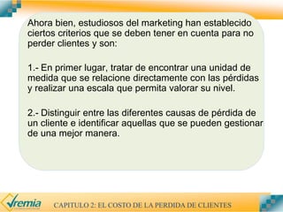 Ahora bien, estudiosos del marketing han establecido
ciertos criterios que se deben tener en cuenta para no
perder clientes y son:
1.- En primer lugar, tratar de encontrar una unidad de
medida que se relacione directamente con las pérdidas
y realizar una escala que permita valorar su nivel.
2.- Distinguir entre las diferentes causas de pérdida de
un cliente e identificar aquellas que se pueden gestionar
de una mejor manera.
CAPITULO 2: EL COSTO DE LA PERDIDA DE CLIENTES
 