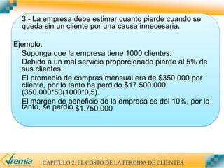 3.- La empresa debe estimar cuanto pierde cuando se
queda sin un cliente por una causa innecesaria.
Ejemplo.
Suponga que la empresa tiene 1000 clientes.
Debido a un mal servicio proporcionado pierde al 5% de
sus clientes.
El promedio de compras mensual era de $350.000 por
cliente, por lo tanto ha perdido $17.500.000
(350.000*50(1000*0,5).
El margen de beneficio de la empresa es del 10%, por lo
tanto, se perdió $1.750.000
CAPITULO 2: EL COSTO DE LA PERDIDA DE CLIENTES
 