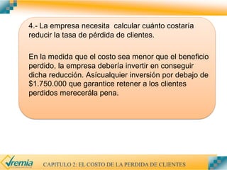 4.- La empresa necesita calcular cuánto costaría
reducir la tasa de pérdida de clientes.
En la medida que el costo sea menor que el beneficio
perdido, la empresa debería invertir en conseguir
dicha reducción. Asícualquier inversión por debajo de
$1.750.000 que garantice retener a los clientes
perdidos merecerála pena.
CAPITULO 2: EL COSTO DE LA PERDIDA DE CLIENTES
 