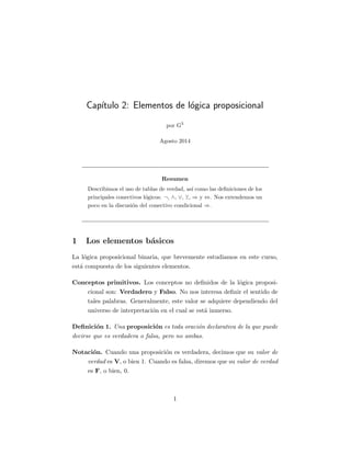 Cap´ıtulo 2: Elementos de l´ogica proposicional
por G3
Agosto 2014
Resumen
Describimos el uso de tablas de verdad, as´ı como las deﬁniciones de los
principales conectivos l´ogicos: ¬, ∧, ∨, , ⇒ y ⇔. Nos extendemos un
poco en la discusi´on del conectivo condicional ⇒.
1 Los elementos b´asicos
La l´ogica proposicional binaria, que brevemente estudiamos en este curso,
est´a compuesta de los siguientes elementos.
Conceptos primitivos. Los conceptos no deﬁnidos de la l´ogica proposi-
cional son: Verdadero y Falso. No nos interesa deﬁnir el sentido de
tales palabras. Generalmente, este valor se adquiere dependiendo del
universo de interpretaci´on en el cual se est´a inmerso.
Deﬁnici´on 1. Una proposici´on es toda oraci´on declarativa de la que puede
decirse que es verdadera o falsa, pero no ambas.
Notaci´on. Cuando una proposici´on es verdadera, decimos que su valor de
verdad es V, o bien 1. Cuando es falsa, diremos que su valor de verdad
es F, o bien, 0.
1
 