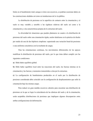 23
límite en el hundimiento total; aunque si éstos son excesivos, se podrían ocasionar daños en
las construcciones aledañas así como en instalaciones de la vía pública.
La distribución de presiones en la superficie de contacto entre la cimentación y el
suelo es muy variable y sensible a las rigideces relativas del suelo así como a la
cimentación y a las características propias de la estructura del suelo.
La diversidad de situaciones que pueden plantearse en cuanto a la distribución de
presiones del suelo sobre una cimentación rígida, suelen idealizarse en la práctica de diseño
por medio de una de dos hipótesis simplistas: suponiendo una variación lineal de presiones
o una uniforme concéntrica con la resultante de cargas.
Para las cimentaciones continuas, los movimientos diferenciales de los apoyos
modifican la distribución de presiones del suelo, por lo que éstas deben cumplir con las
siguientes condiciones:
a) Debe haber equilibrio global.
b) Debe haber equilibrio local entre las reacciones del suelo, las fuerzas internas en la
cimentación y las fuerzas y momentos transmitidos a ésta por la estructura.
c) La configuración de hundimientos producidos en el suelo por la distribución de
presiones considerada debe coincidir con la configuración de desplazamientos que sufre la
cimentación bajo las mismas cargas.
Para reducir en gran medida excesivos cálculos para encontrar una distribución de
presiones en la que se logre la coincidencia de las elásticas del suelo y de la cimentación,
serán aceptables distribuciones de presiones que impliquen algunas discrepancias entre
ambas configuraciones de deformación.
 