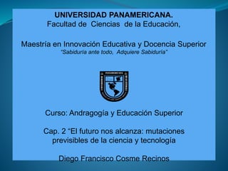 UNIVERSIDAD PANAMERICANA.
Facultad de Ciencias de la Educación,
Maestría en Innovación Educativa y Docencia Superior
“Sabiduría ante todo, Adquiere Sabiduría”
Curso: Andragogía y Educación Superior
Cap. 2 “El futuro nos alcanza: mutaciones
previsibles de la ciencia y tecnología
Diego Francisco Cosme Recinos
 