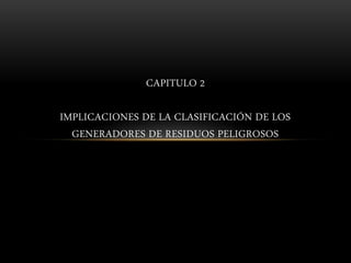 CAPITULO 2
IMPLICACIONES DE LA CLASIFICACIÓN DE LOS
GENERADORES DE RESIDUOS PELIGROSOS
 